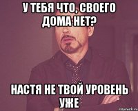 У тебя что, своего дома нет? Настя не твой уровень уже