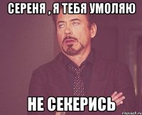 Сереня , я тебя умоляю Не секерись