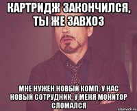 картридж закончился, ты же завхоз мне нужен новый комп, у нас новый сотрудник, у меня монитор сломался