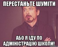 перестаньте шуміти або я іду по адміністрацію школи!