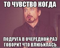 то чувство когда подруга в очередной раз говорит что влюбилась