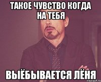 ТАКОЕ ЧУВСТВО КОГДА НА ТЕБЯ ВЫЁБЫВАЕТСЯ ЛЁНЯ