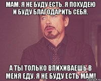 мам. я не буду есть. я похудею и буду благодарить себя. а ты только впихиваешь в меня еду. Я НЕ БУДУ ЕСТЬ МАМ!