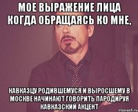 МОЕ ВЫРАЖЕНИЕ ЛИЦА Когда обращаясь ко мне, кавказцу родившемуся и выросшему в Москве начинают говорить пародируя кавказский акцент