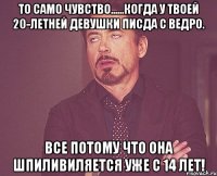 То само чувство......когда у твоей 20-летней девушки писда с ведро. Все потому что она шпиливиляется уже с 14 лет!