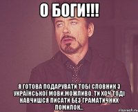 О Боги!!! Я готова подарувати тобі словник з української мови,можливо, ти хоч тоді навчишся писати без граматичних помилок...