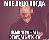 мое лицо когда леми угрожает оторвать что-то