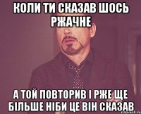 коли ти сказав шось ржачне а той повторив і рже ще більше ніби це він сказав