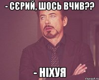 - Сєрий, шось вчив?? - Ніхуя