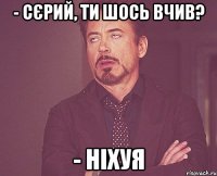 - Сєрий, ти шось вчив? - Ніхуя