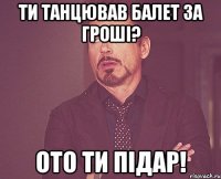 ти танцював балет за гроші? ото ти підар!