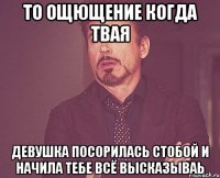 то ощющение когда твая девушка посорилась стобой и начила тебе всё высказываь