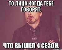 то лицо,когда тебе говорят, что вышел 4 сезон.