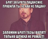 БРАТ ЗА БРАТА ПАЦАНСИКЕ ПРАВИЛА ТЫ ЧЕ КАК НЕ ПАЦАН? ЗАПОМНИ БРАТ! ТАЗЫ ВАЛЯТ! ТОЛЬКО ШЛЮХА НЕ РОЖАЕТ!