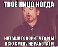 Твоё лицо когда Наташа говорит что мы всю смену не работаем