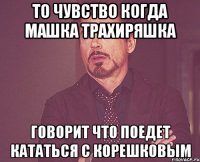 то чувство когда МАШКА ТРАХИРЯШКА говорит что поедет кататься с Корешковым