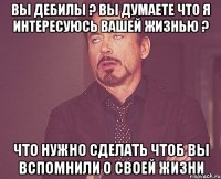 ВЫ ДЕБИЛЫ ? ВЫ ДУМАЕТЕ ЧТО Я ИНТЕРЕСУЮСЬ ВАШЕЙ ЖИЗНЬЮ ? ЧТО НУЖНО СДЕЛАТЬ ЧТОБ ВЫ ВСПОМНИЛИ О СВОЕЙ ЖИЗНИ