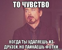 То чувство Когда ты удаляешь из друзей, но лайкаешь фотки