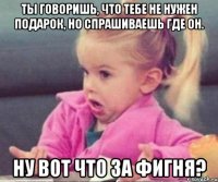 ты говоришь, что тебе не нужен подарок, но спрашиваешь где он. ну вот что за фигня?