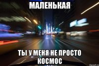 маленькая ты у меня не просто космос