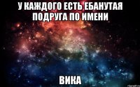 у каждого есть ебанутая подруга по имени Вика