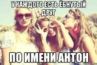 У каждого есть ёбнутый друг По имени Антон