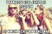 у каждого есть ебнутые подруги по имени Ксюша и Кристина