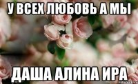 У всех Любовь а мы Даша Алина Ира