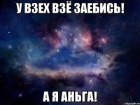 У ВЗЕХ ВЗЁ ЗАЕБИСЬ! А Я АНЬГА!