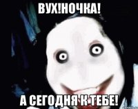 Вух!Ночка! А сегодня к тебе!
