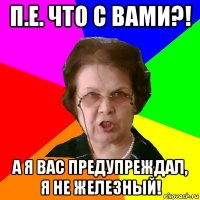 п.е. что с вами?! а я вас предупреждал, я не железный!