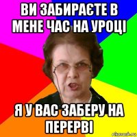 ви забираєте в мене час на уроці я у вас заберу на перерві