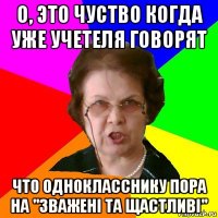 о, это чуство когда уже учетеля говорят что однокласснику пора на "зважені та щастливі"