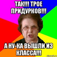 так!!! трое придурков!!! а ну-ка вышли из класса!!!