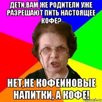 Дети,вам же родители уже разрешают пить настоящее кофе? Нет,не кофеиновые напитки, а кофе!