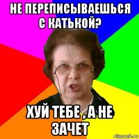 не переписываешься с катькой? хуй тебе , а не зачет