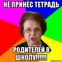 НЕ ПРИНЁС ТЕТРАДЬ РОДИТЕЛЕЙ В ШКОЛУ!!!!!!