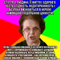 Стаття 3. Людина, її життя і здоров'я, честь і гідність, недоторканність і безпека визнаються в Україні найвищою соціальною цінністю. Права і свободи людини та їх гарантії визначають зміст і спрямованість діяльності держави. Держава відповідає перед людиною за свою діяльність. Утвердження і забезпечення прав і свобод людини є головним обов'язком держави.