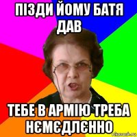 пізди йому батя дав тебе в армію треба нємєдлєнно