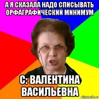 А я сказала надо списывать ОРФАГРАФИЧЕСКИЙ МИНИМУМ с: Валентина Васильевна