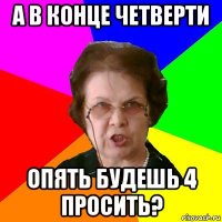 а в конце четверти опять будешь 4 просить?