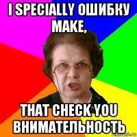 I SPECIALLY ОШИБКУ MAKE, THAT CHECK YOU ВНИМАТЕЛЬНОСТЬ