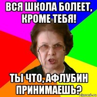 вся школа болеет, кроме тебя! ты что, афлубин принимаешь?