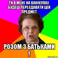 Ти в мене на канікулах будеш перездавати цей предмет Розом з батьками !