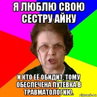 Я люблю свою сестру Айку И кто её обидит, тому обеспечена путёвка в травматологию.