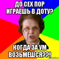 до сех пор играешь в ДОТУ? когда за ум возьмёшся??!