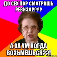 до сех пор смотришь РЕВИЗОР??? а за ум когда возьмёшься??!