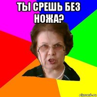 Ты срешь без ножа? 