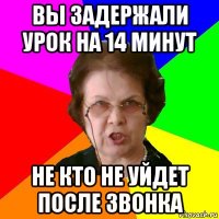 Вы задержали урок на 14 минут Не кто не уйдет после звонка