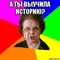 а ты выучила историю? 